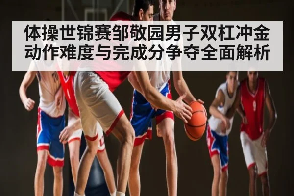 体操世锦赛邹敬园男子双杠冲金动作难度与完成分争夺全面解析