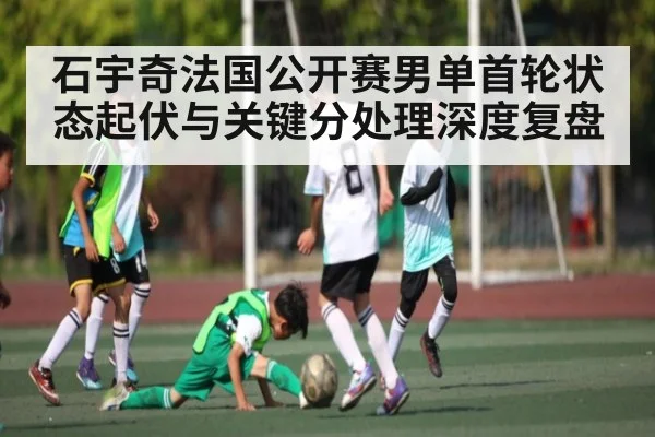 石宇奇法国公开赛男单首轮状态起伏与关键分处理深度复盘