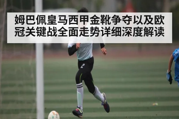 姆巴佩皇马西甲金靴争夺以及欧冠关键战全面走势详细深度解读