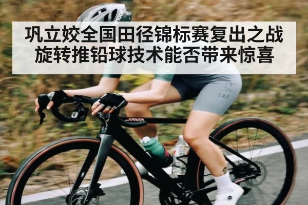 巩立姣全国田径锦标赛复出之战 旋转推铅球技术能否带来惊喜