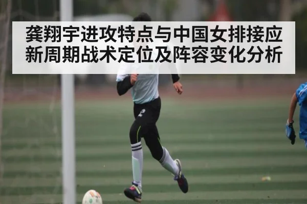 龚翔宇进攻特点与中国女排接应新周期战术定位及阵容变化分析